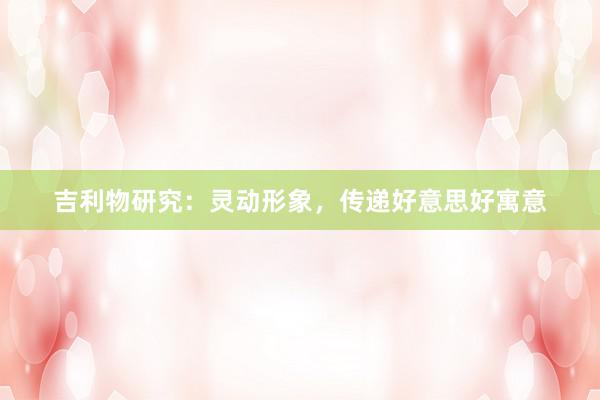 吉利物研究：灵动形象，传递好意思好寓意